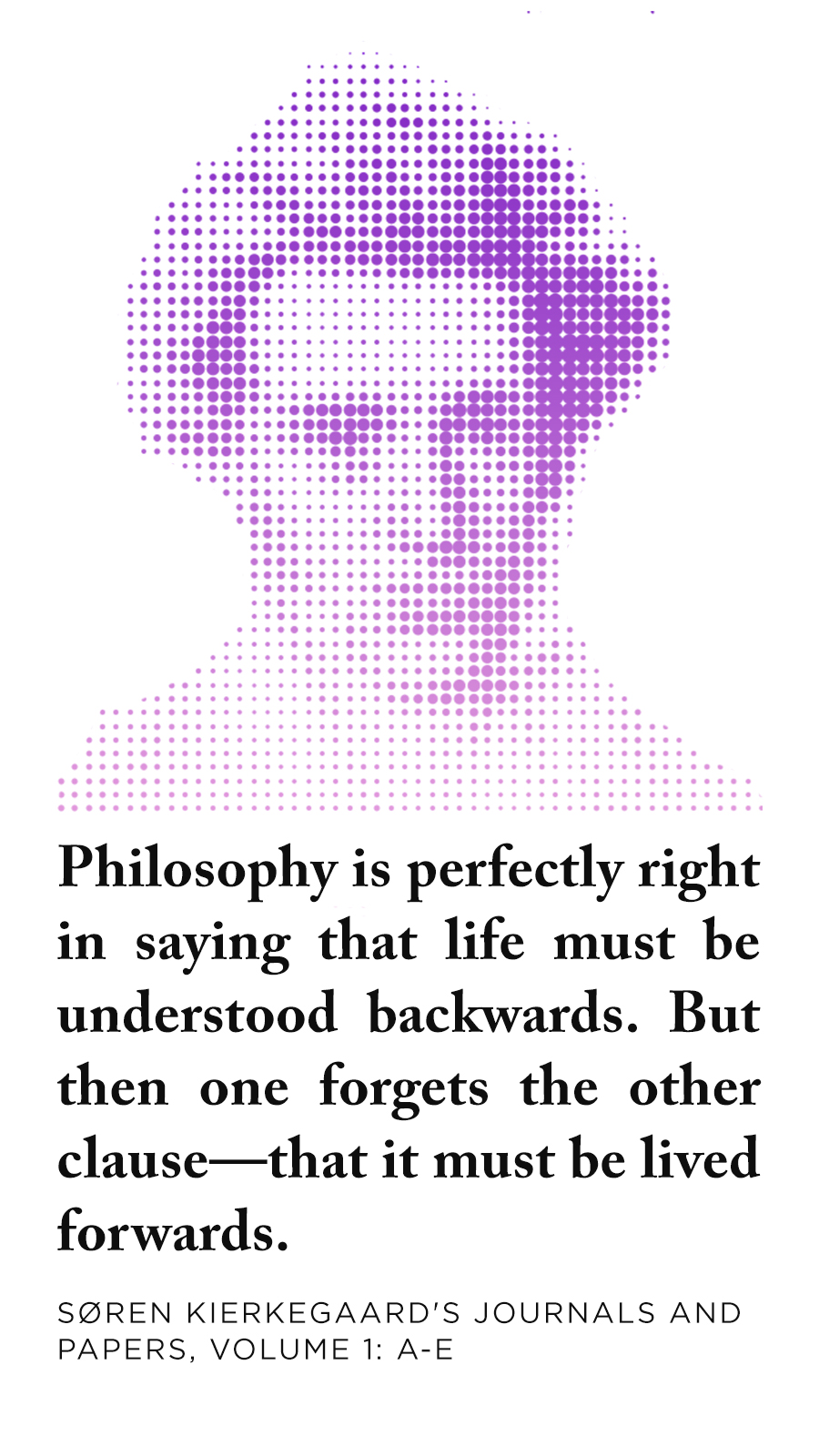 Quote: Philosophy is perfectly right in saying that life must be understood backwards. But then one forgets the other clause -- that it must be lived forwards.