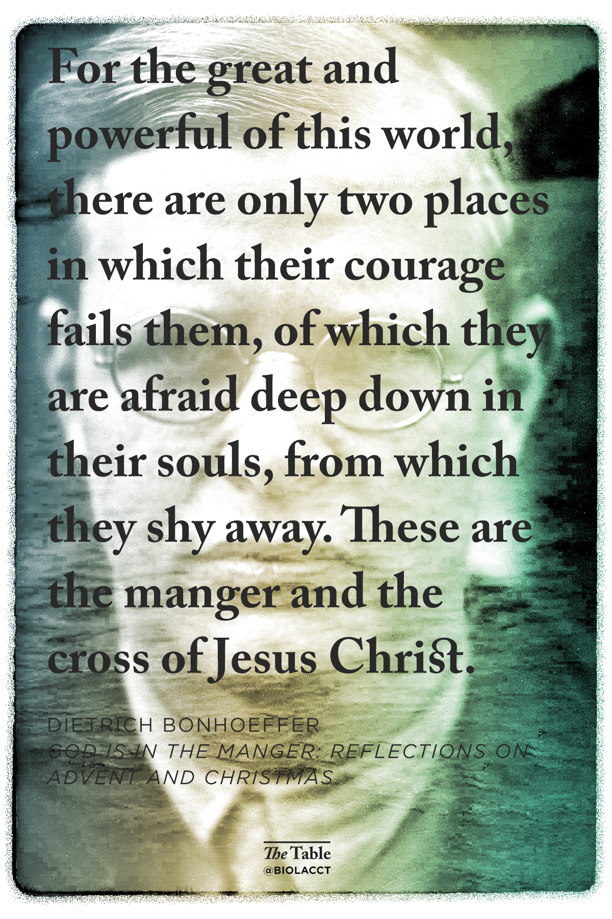 For the great and powerful of this world, there are only two places in which their courage fails them, of which they are afraid deep down in their souls, from which they shy away. These are the manger and the cross of Jesus Christ. Dietrich Bonhoeffer